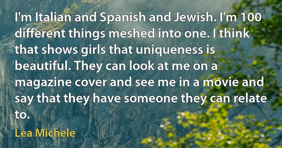 I'm Italian and Spanish and Jewish. I'm 100 different things meshed into one. I think that shows girls that uniqueness is beautiful. They can look at me on a magazine cover and see me in a movie and say that they have someone they can relate to. (Lea Michele)