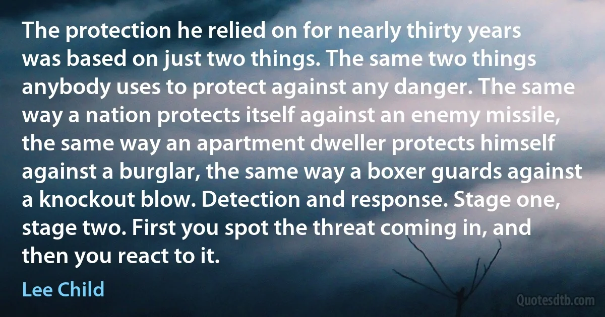 The protection he relied on for nearly thirty years was based on just two things. The same two things anybody uses to protect against any danger. The same way a nation protects itself against an enemy missile, the same way an apartment dweller protects himself against a burglar, the same way a boxer guards against a knockout blow. Detection and response. Stage one, stage two. First you spot the threat coming in, and then you react to it. (Lee Child)