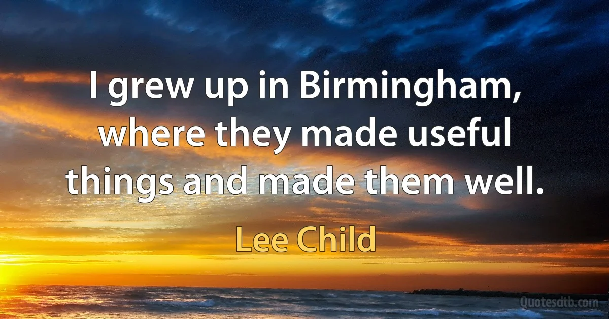 I grew up in Birmingham, where they made useful things and made them well. (Lee Child)