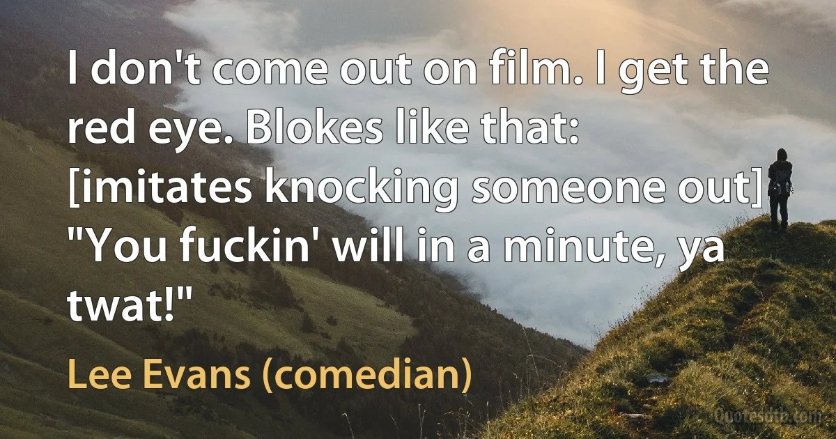 I don't come out on film. I get the red eye. Blokes like that: [imitates knocking someone out] "You fuckin' will in a minute, ya twat!" (Lee Evans (comedian))