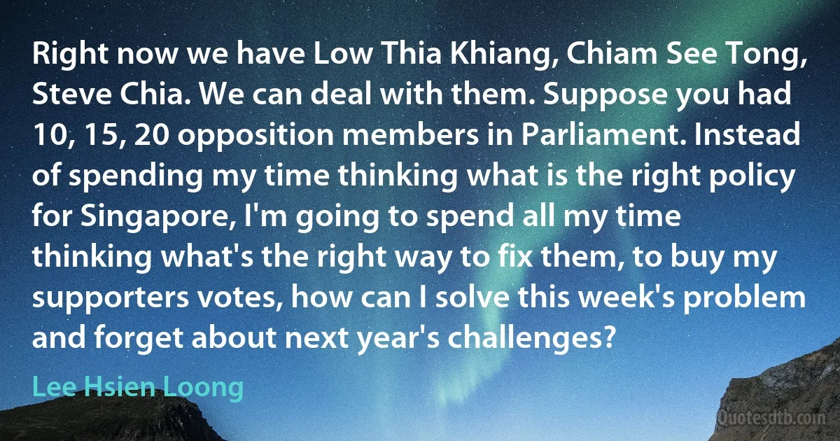 Right now we have Low Thia Khiang, Chiam See Tong, Steve Chia. We can deal with them. Suppose you had 10, 15, 20 opposition members in Parliament. Instead of spending my time thinking what is the right policy for Singapore, I'm going to spend all my time thinking what's the right way to fix them, to buy my supporters votes, how can I solve this week's problem and forget about next year's challenges? (Lee Hsien Loong)