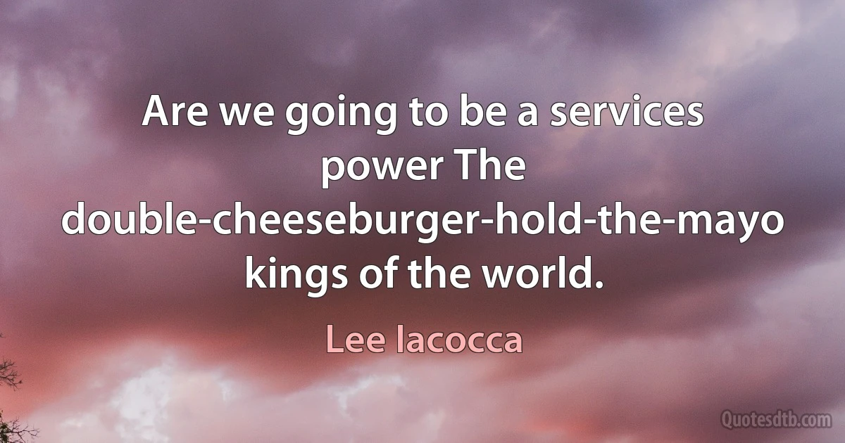 Are we going to be a services power The double-cheeseburger-hold-the-mayo kings of the world. (Lee Iacocca)