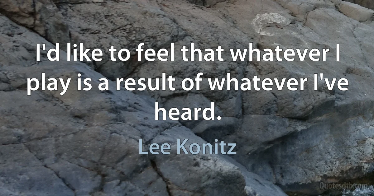 I'd like to feel that whatever I play is a result of whatever I've heard. (Lee Konitz)