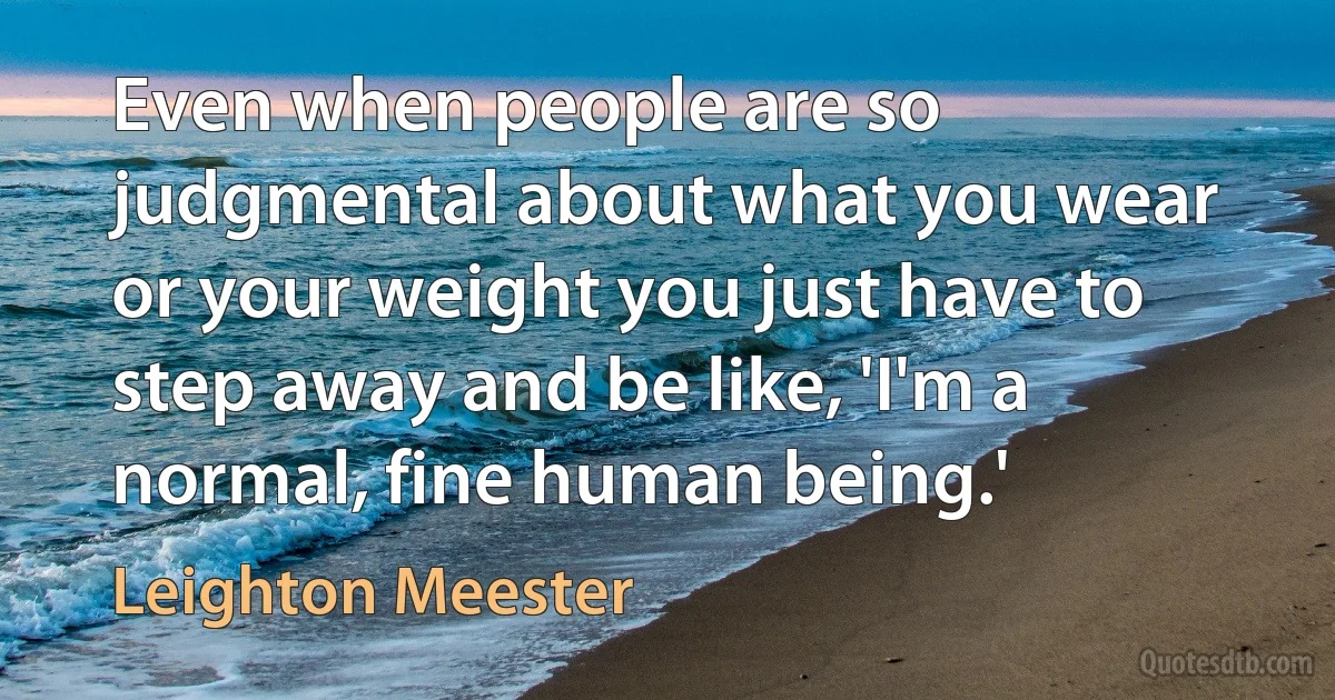 Even when people are so judgmental about what you wear or your weight you just have to step away and be like, 'I'm a normal, fine human being.' (Leighton Meester)