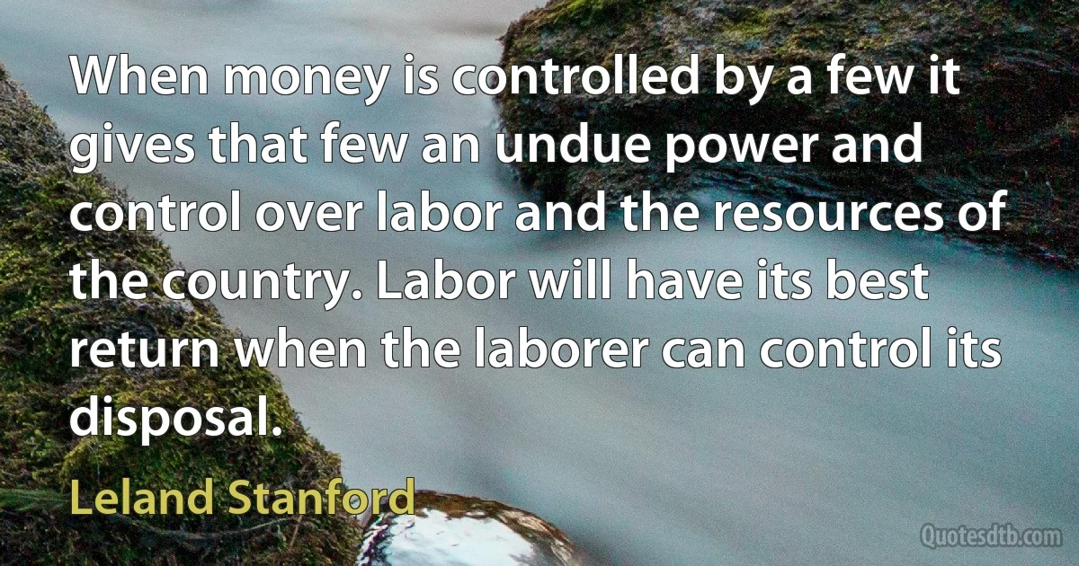 When money is controlled by a few it gives that few an undue power and control over labor and the resources of the country. Labor will have its best return when the laborer can control its disposal. (Leland Stanford)