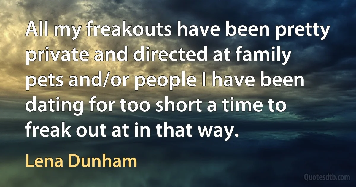 All my freakouts have been pretty private and directed at family pets and/or people I have been dating for too short a time to freak out at in that way. (Lena Dunham)