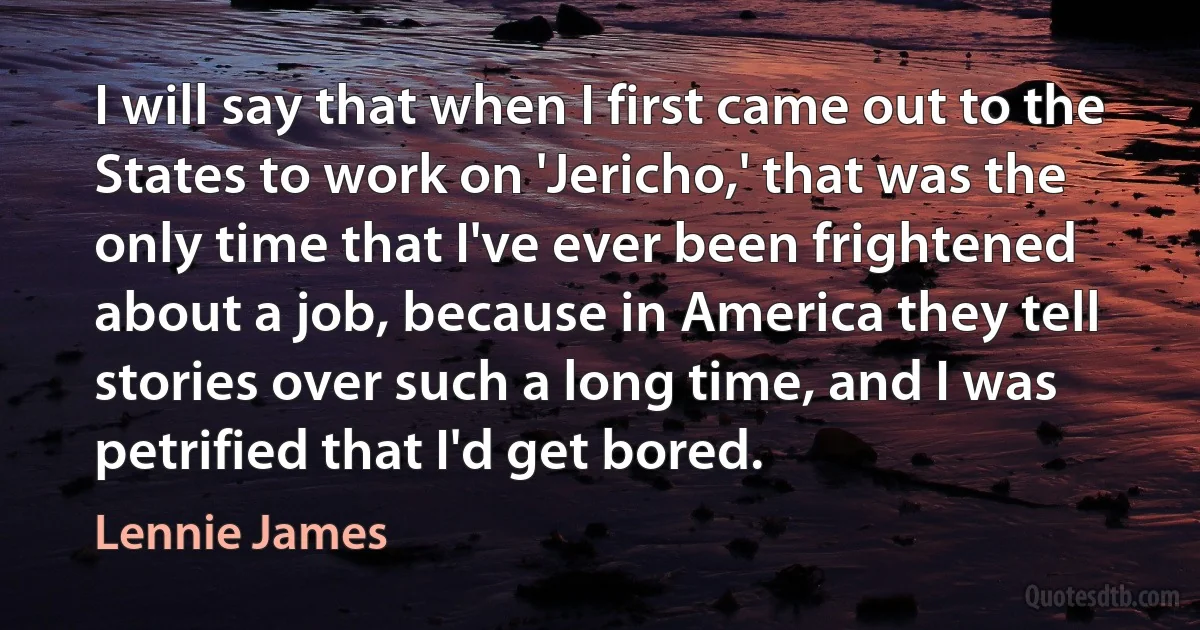 I will say that when I first came out to the States to work on 'Jericho,' that was the only time that I've ever been frightened about a job, because in America they tell stories over such a long time, and I was petrified that I'd get bored. (Lennie James)