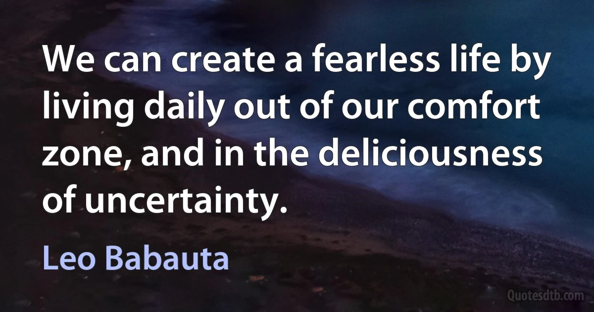 We can create a fearless life by living daily out of our comfort zone, and in the deliciousness of uncertainty. (Leo Babauta)