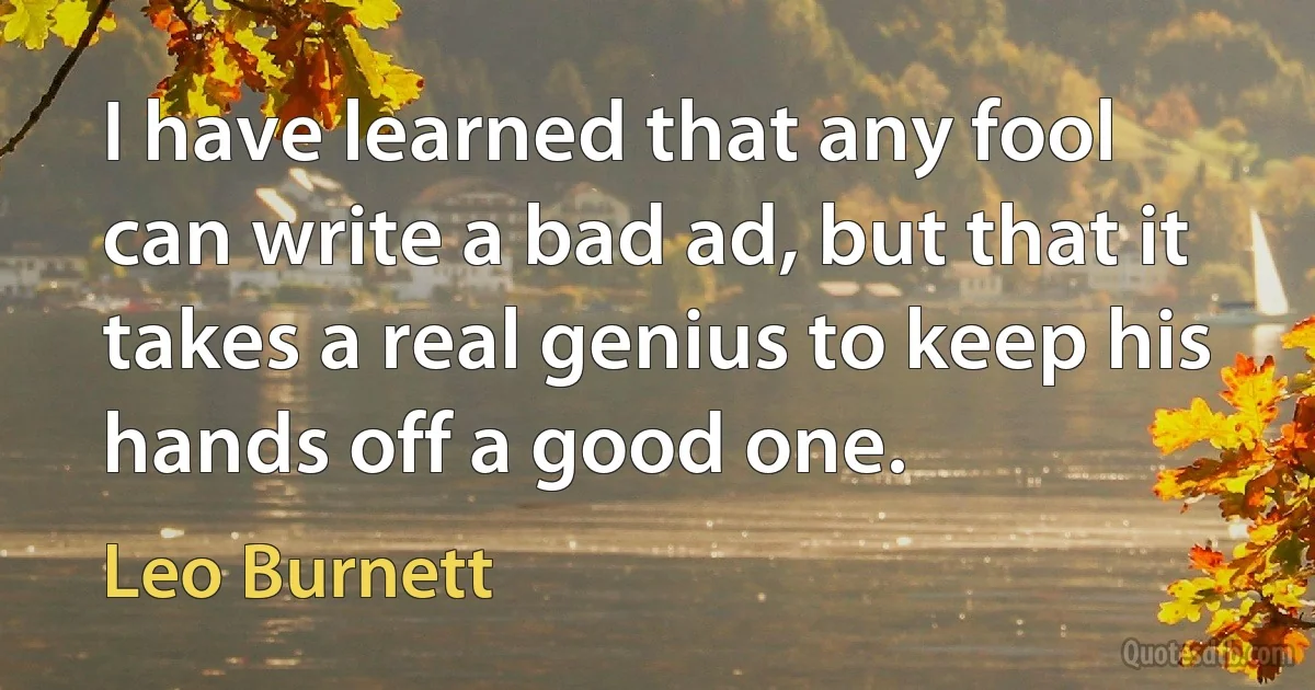 I have learned that any fool can write a bad ad, but that it takes a real genius to keep his hands off a good one. (Leo Burnett)