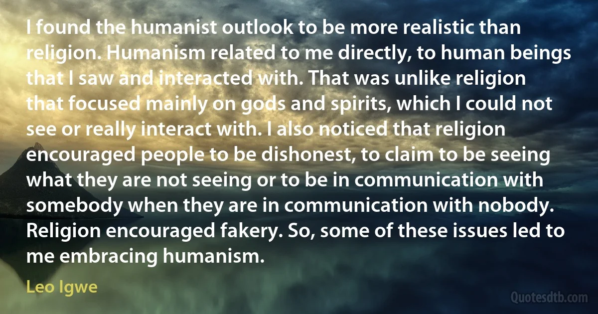 I found the humanist outlook to be more realistic than religion. Humanism related to me directly, to human beings that I saw and interacted with. That was unlike religion that focused mainly on gods and spirits, which I could not see or really interact with. I also noticed that religion encouraged people to be dishonest, to claim to be seeing what they are not seeing or to be in communication with somebody when they are in communication with nobody. Religion encouraged fakery. So, some of these issues led to me embracing humanism. (Leo Igwe)