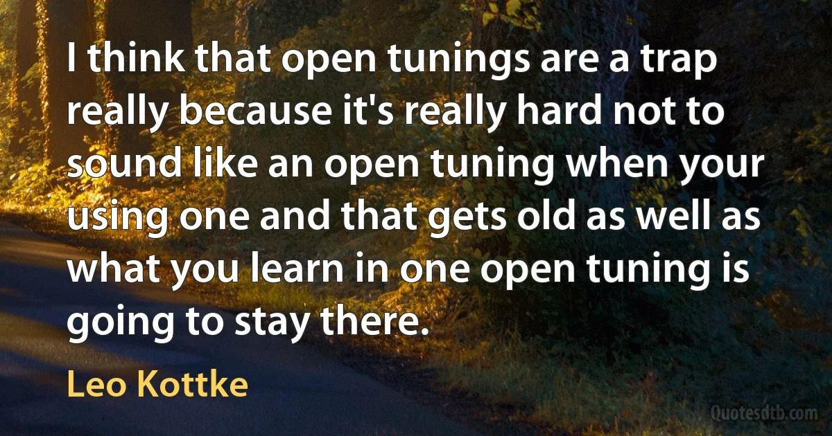 I think that open tunings are a trap really because it's really hard not to sound like an open tuning when your using one and that gets old as well as what you learn in one open tuning is going to stay there. (Leo Kottke)