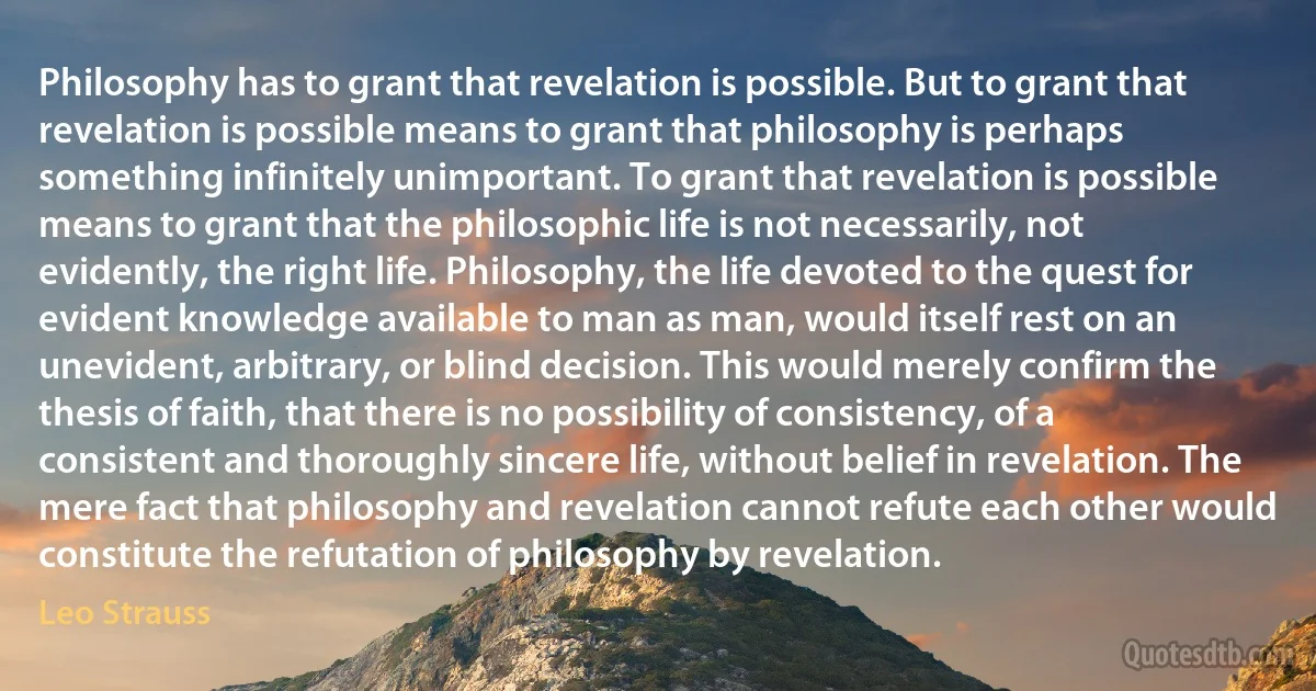 Philosophy has to grant that revelation is possible. But to grant that revelation is possible means to grant that philosophy is perhaps something infinitely unimportant. To grant that revelation is possible means to grant that the philosophic life is not necessarily, not evidently, the right life. Philosophy, the life devoted to the quest for evident knowledge available to man as man, would itself rest on an unevident, arbitrary, or blind decision. This would merely confirm the thesis of faith, that there is no possibility of consistency, of a consistent and thoroughly sincere life, without belief in revelation. The mere fact that philosophy and revelation cannot refute each other would constitute the refutation of philosophy by revelation. (Leo Strauss)