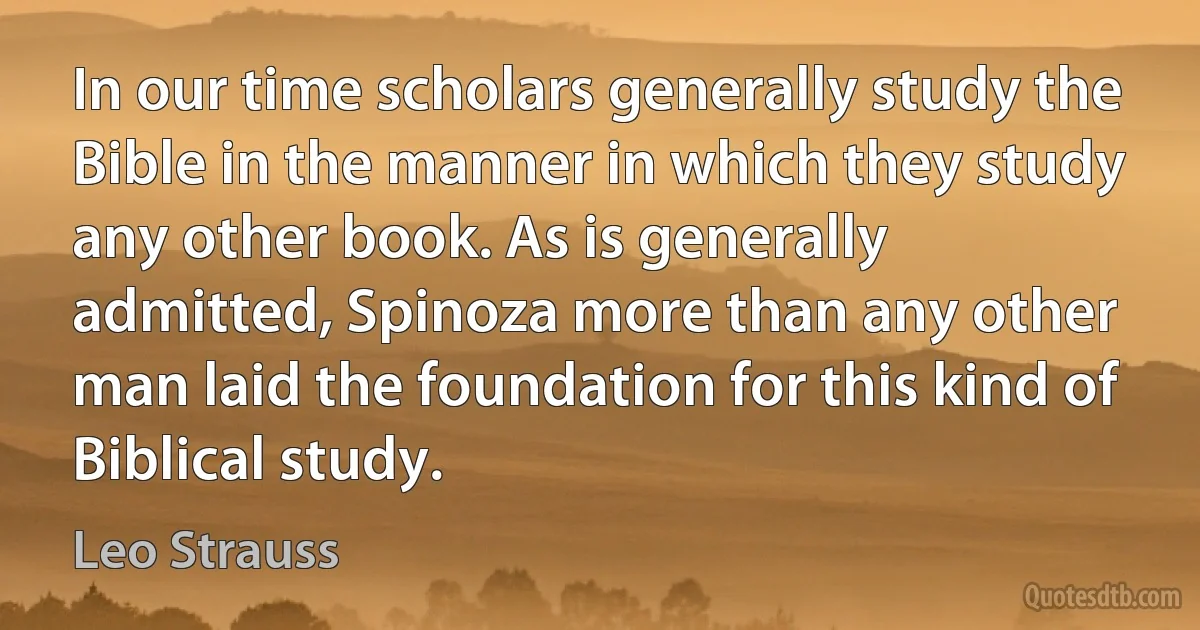 In our time scholars generally study the Bible in the manner in which they study any other book. As is generally admitted, Spinoza more than any other man laid the foundation for this kind of Biblical study. (Leo Strauss)