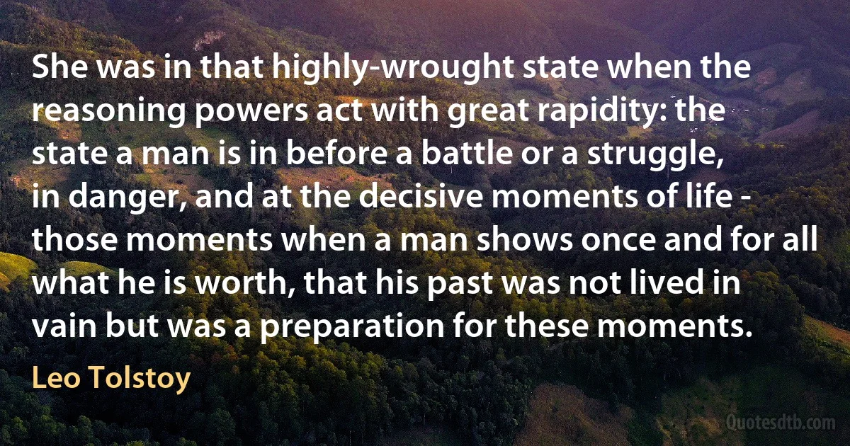 She was in that highly-wrought state when the reasoning powers act with great rapidity: the state a man is in before a battle or a struggle, in danger, and at the decisive moments of life - those moments when a man shows once and for all what he is worth, that his past was not lived in vain but was a preparation for these moments. (Leo Tolstoy)