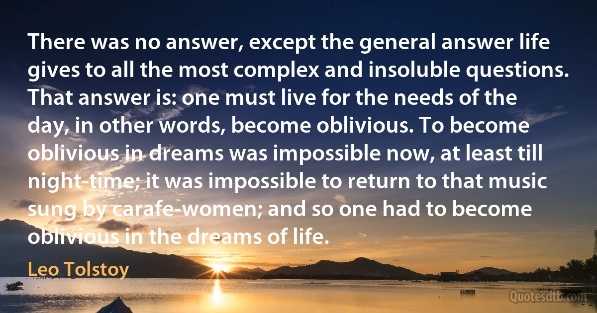 There was no answer, except the general answer life gives to all the most complex and insoluble questions. That answer is: one must live for the needs of the day, in other words, become oblivious. To become oblivious in dreams was impossible now, at least till night-time; it was impossible to return to that music sung by carafe-women; and so one had to become oblivious in the dreams of life. (Leo Tolstoy)