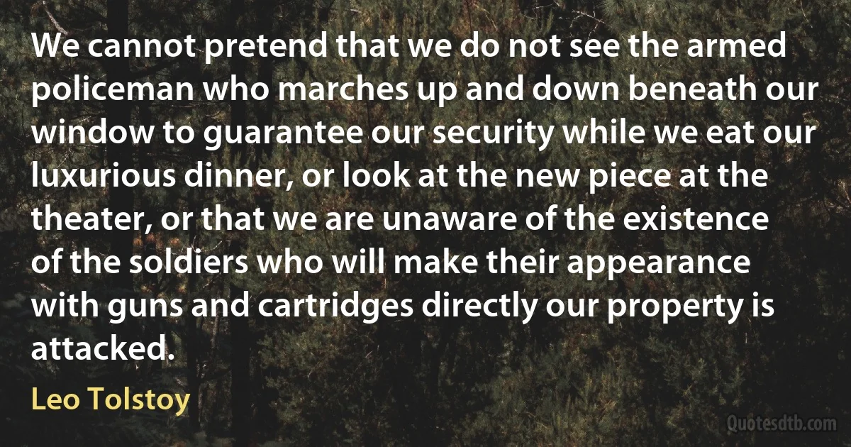 We cannot pretend that we do not see the armed policeman who marches up and down beneath our window to guarantee our security while we eat our luxurious dinner, or look at the new piece at the theater, or that we are unaware of the existence of the soldiers who will make their appearance with guns and cartridges directly our property is attacked. (Leo Tolstoy)