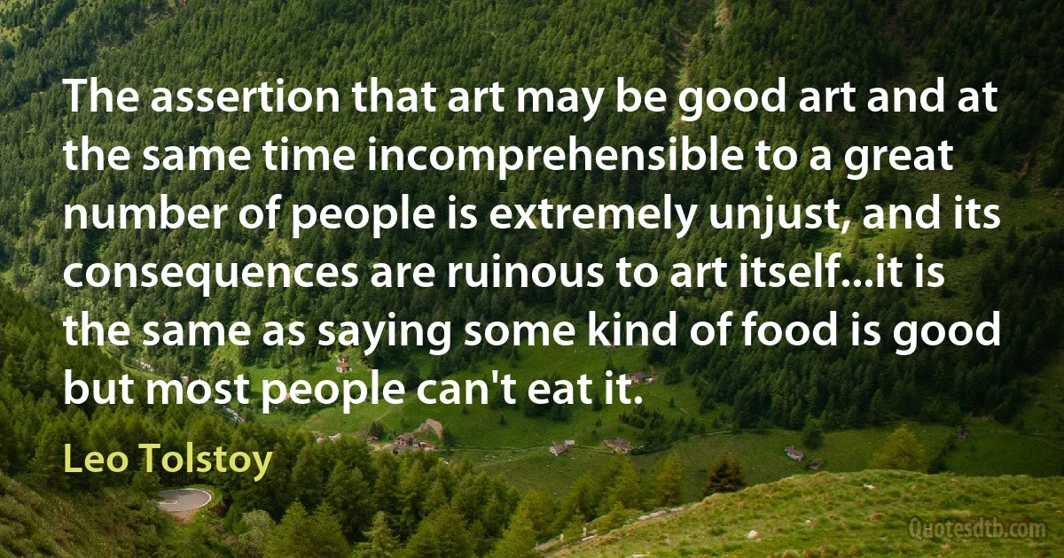 The assertion that art may be good art and at the same time incomprehensible to a great number of people is extremely unjust, and its consequences are ruinous to art itself...it is the same as saying some kind of food is good but most people can't eat it. (Leo Tolstoy)