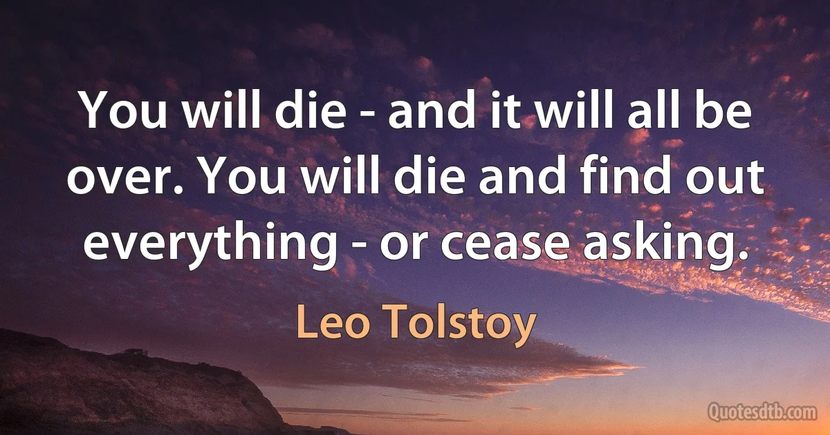 You will die - and it will all be over. You will die and find out everything - or cease asking. (Leo Tolstoy)