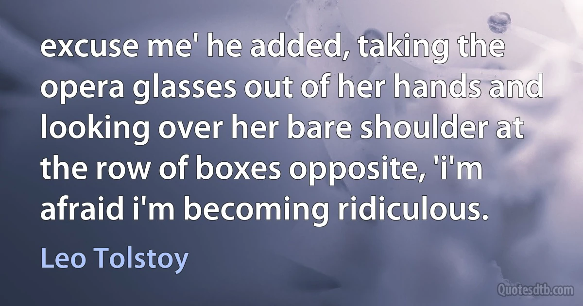 excuse me' he added, taking the opera glasses out of her hands and looking over her bare shoulder at the row of boxes opposite, 'i'm afraid i'm becoming ridiculous. (Leo Tolstoy)