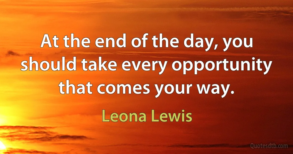 At the end of the day, you should take every opportunity that comes your way. (Leona Lewis)