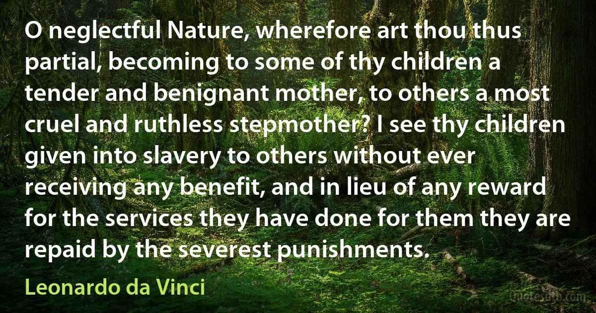 O neglectful Nature, wherefore art thou thus partial, becoming to some of thy children a tender and benignant mother, to others a most cruel and ruthless stepmother? I see thy children given into slavery to others without ever receiving any benefit, and in lieu of any reward for the services they have done for them they are repaid by the severest punishments. (Leonardo da Vinci)