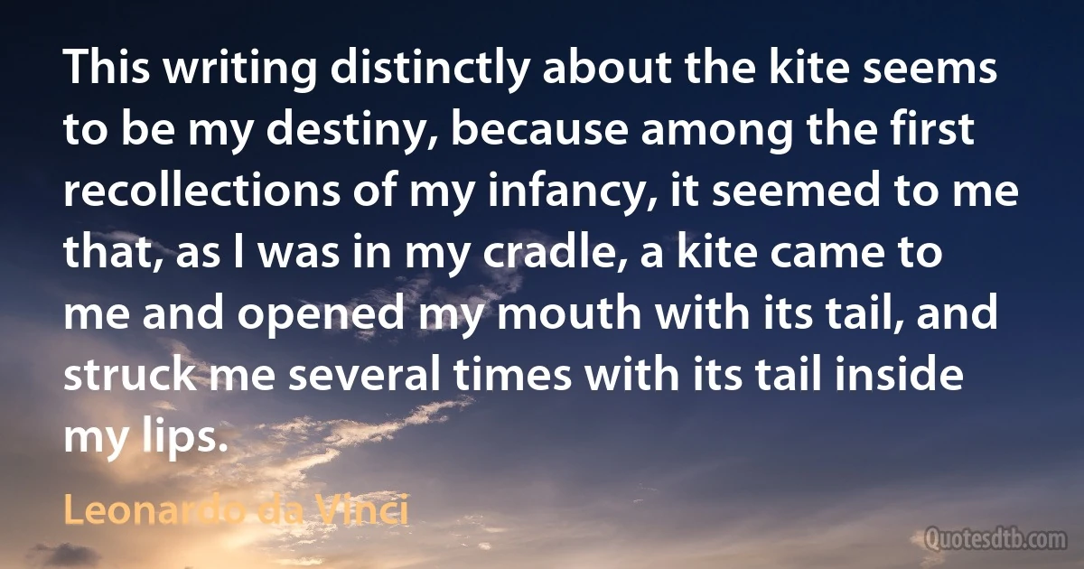 This writing distinctly about the kite seems to be my destiny, because among the first recollections of my infancy, it seemed to me that, as I was in my cradle, a kite came to me and opened my mouth with its tail, and struck me several times with its tail inside my lips. (Leonardo da Vinci)