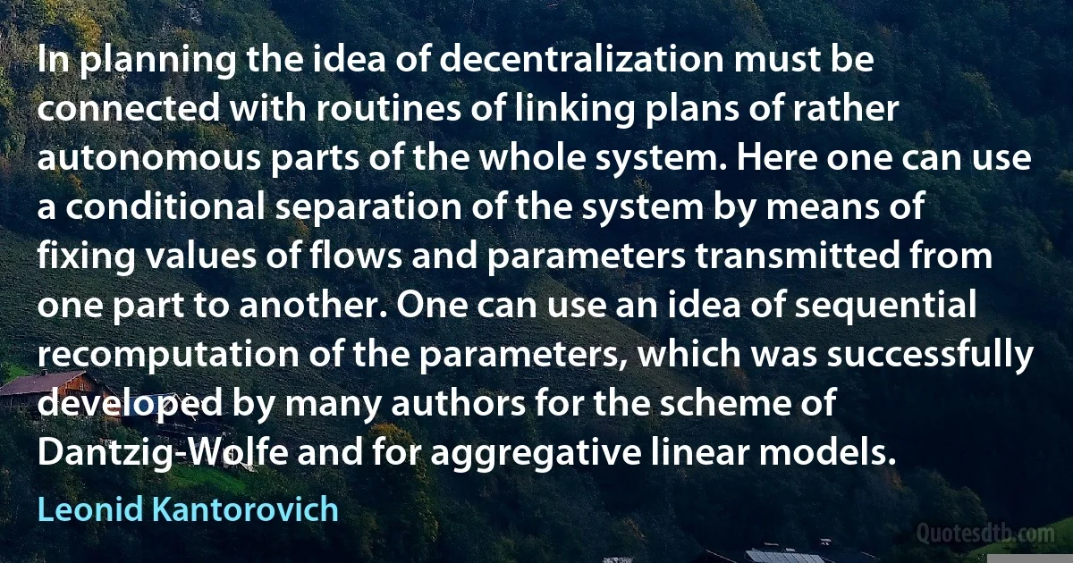 In planning the idea of decentralization must be connected with routines of linking plans of rather autonomous parts of the whole system. Here one can use a conditional separation of the system by means of fixing values of flows and parameters transmitted from one part to another. One can use an idea of sequential recomputation of the parameters, which was successfully developed by many authors for the scheme of Dantzig-Wolfe and for aggregative linear models. (Leonid Kantorovich)