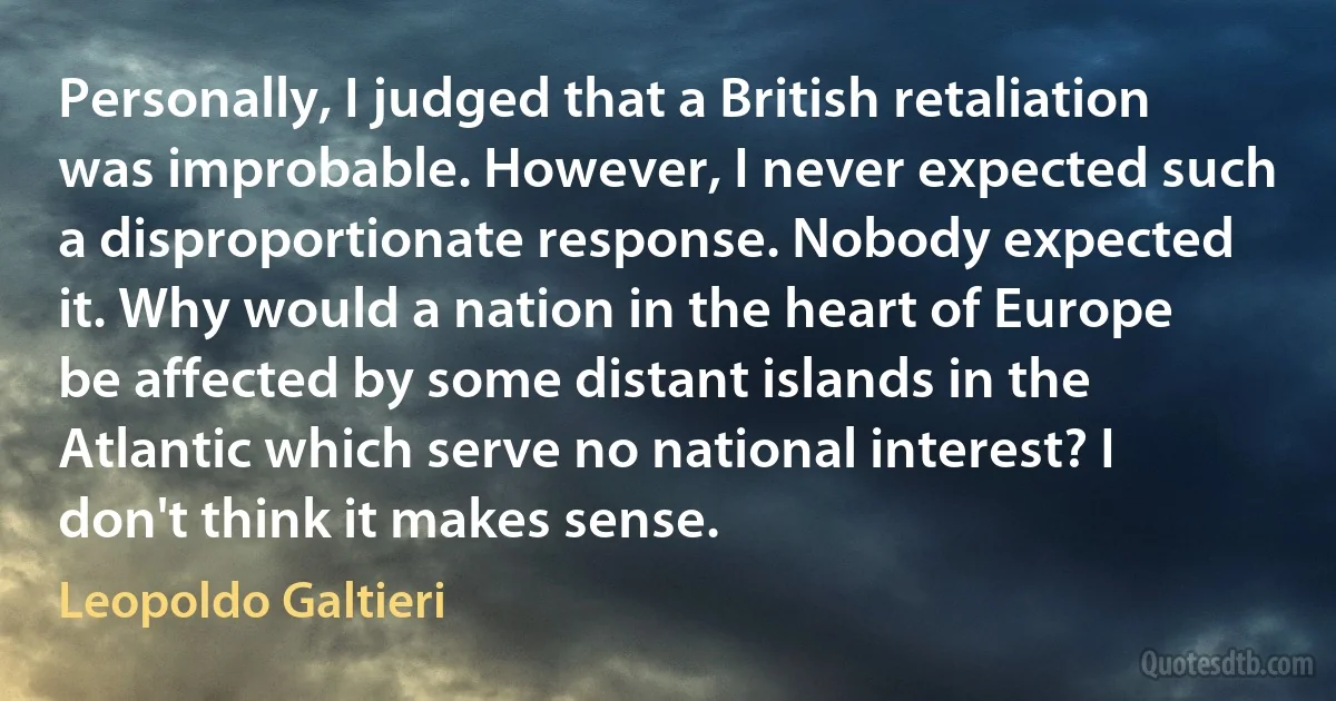 Personally, I judged that a British retaliation was improbable. However, I never expected such a disproportionate response. Nobody expected it. Why would a nation in the heart of Europe be affected by some distant islands in the Atlantic which serve no national interest? I don't think it makes sense. (Leopoldo Galtieri)