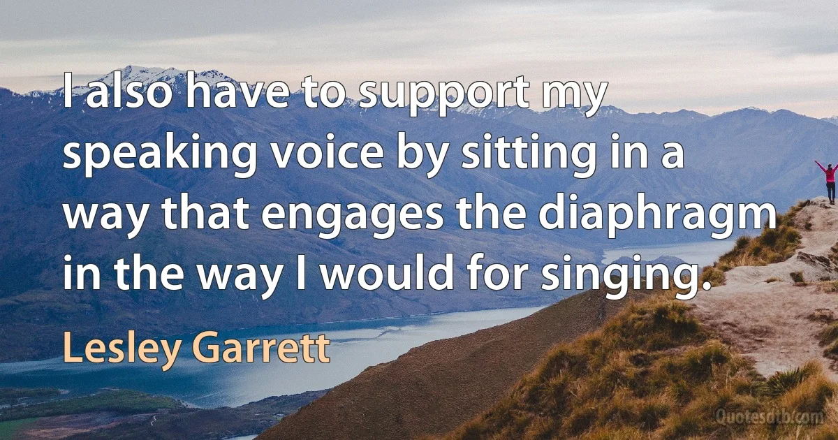 I also have to support my speaking voice by sitting in a way that engages the diaphragm in the way I would for singing. (Lesley Garrett)