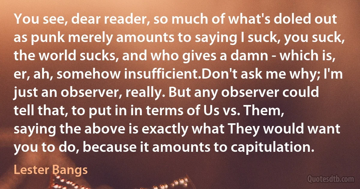 You see, dear reader, so much of what's doled out as punk merely amounts to saying I suck, you suck, the world sucks, and who gives a damn - which is, er, ah, somehow insufficient.Don't ask me why; I'm just an observer, really. But any observer could tell that, to put in in terms of Us vs. Them, saying the above is exactly what They would want you to do, because it amounts to capitulation. (Lester Bangs)