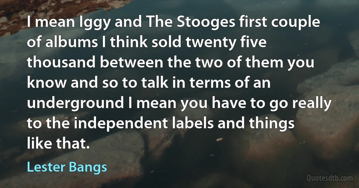 I mean Iggy and The Stooges first couple of albums I think sold twenty five thousand between the two of them you know and so to talk in terms of an underground I mean you have to go really to the independent labels and things like that. (Lester Bangs)