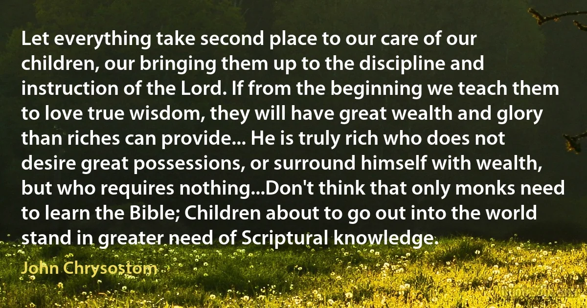 Let everything take second place to our care of our children, our bringing them up to the discipline and instruction of the Lord. If from the beginning we teach them to love true wisdom, they will have great wealth and glory than riches can provide... He is truly rich who does not desire great possessions, or surround himself with wealth, but who requires nothing...Don't think that only monks need to learn the Bible; Children about to go out into the world stand in greater need of Scriptural knowledge. (John Chrysostom)