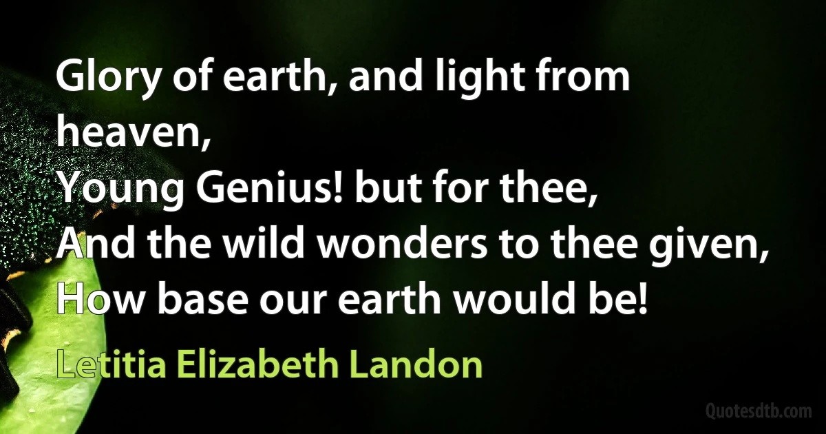 Glory of earth, and light from heaven,
Young Genius! but for thee,
And the wild wonders to thee given,
How base our earth would be! (Letitia Elizabeth Landon)