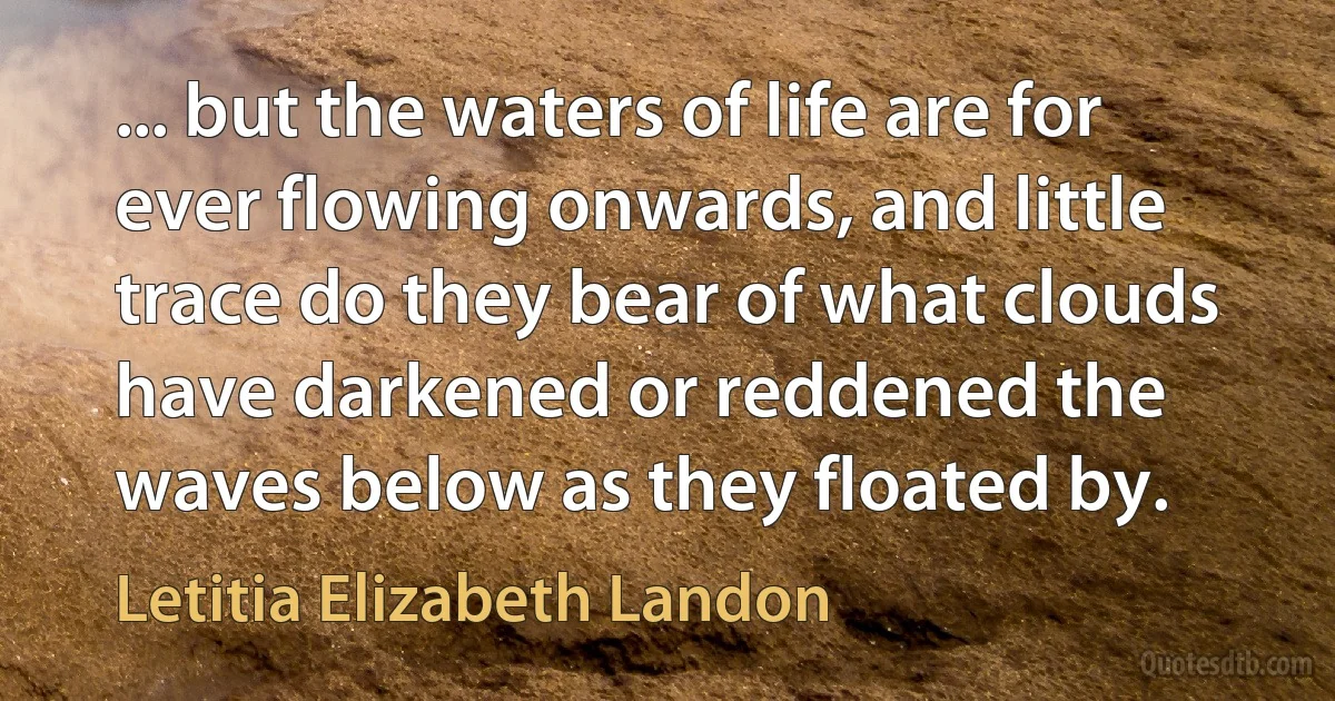 ... but the waters of life are for ever flowing onwards, and little trace do they bear of what clouds have darkened or reddened the waves below as they floated by. (Letitia Elizabeth Landon)