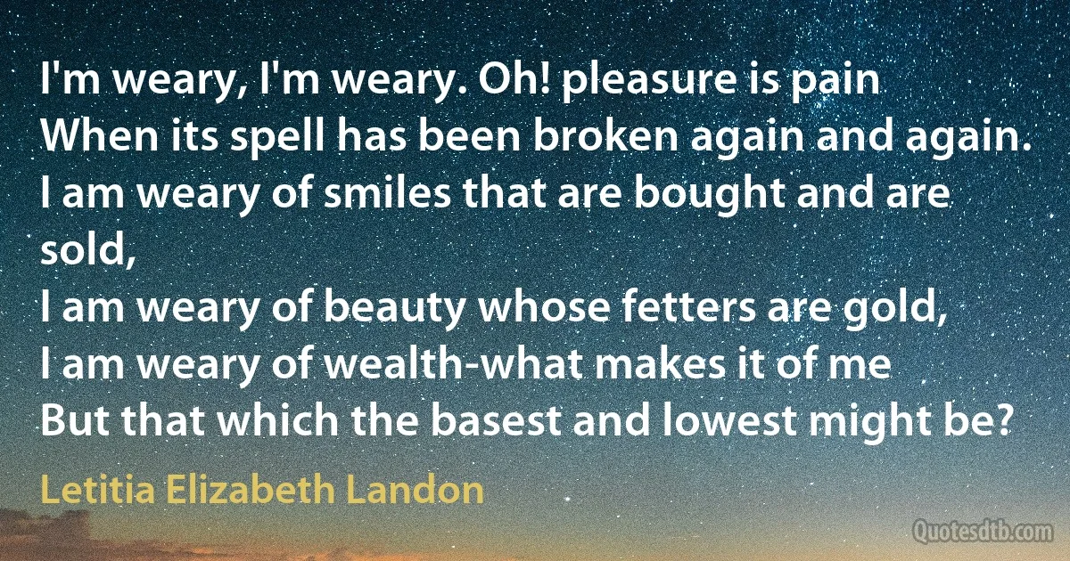 I'm weary, I'm weary. Oh! pleasure is pain
When its spell has been broken again and again.
I am weary of smiles that are bought and are sold,
I am weary of beauty whose fetters are gold,
I am weary of wealth-what makes it of me
But that which the basest and lowest might be? (Letitia Elizabeth Landon)