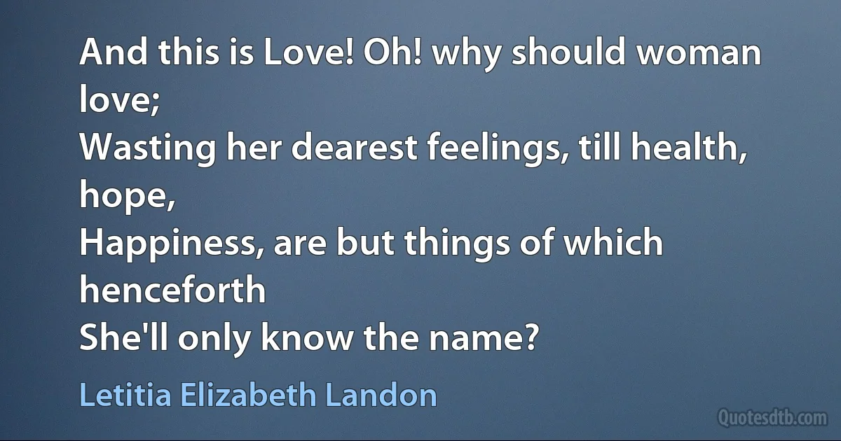 And this is Love! Oh! why should woman love;
Wasting her dearest feelings, till health, hope,
Happiness, are but things of which henceforth
She'll only know the name? (Letitia Elizabeth Landon)