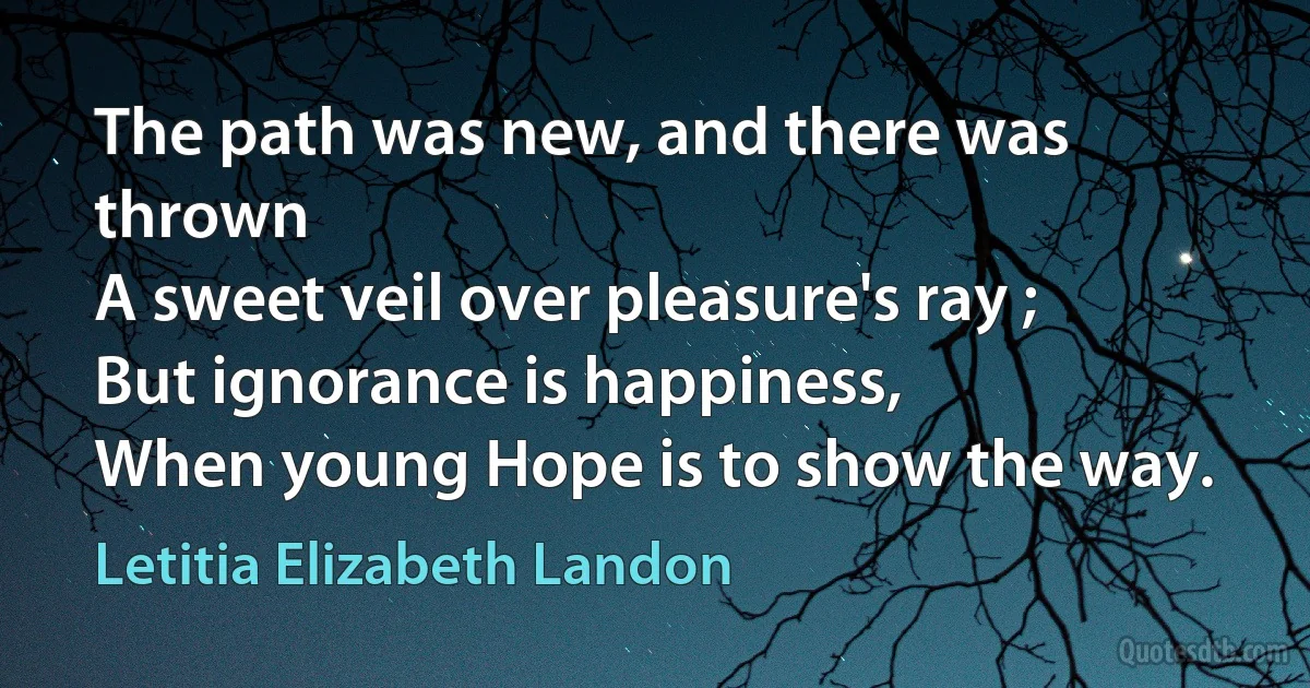 The path was new, and there was thrown
A sweet veil over pleasure's ray ;
But ignorance is happiness,
When young Hope is to show the way. (Letitia Elizabeth Landon)