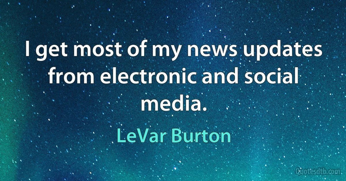 I get most of my news updates from electronic and social media. (LeVar Burton)