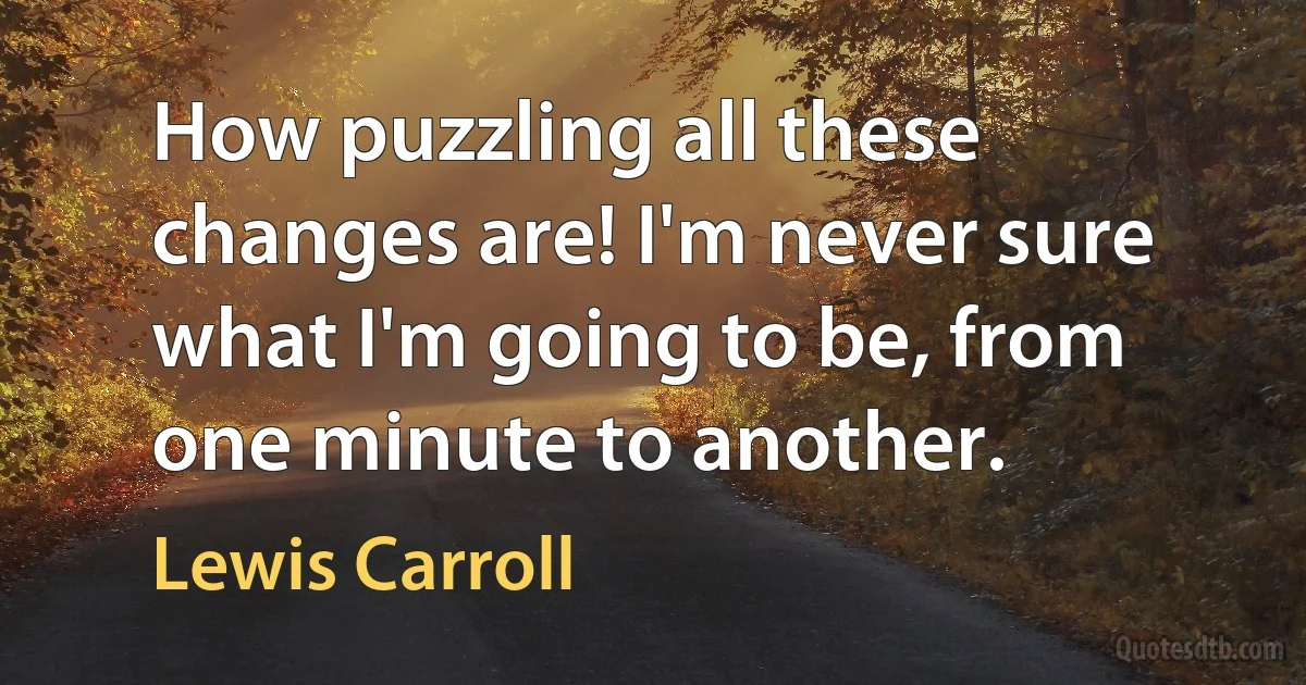 How puzzling all these changes are! I'm never sure what I'm going to be, from one minute to another. (Lewis Carroll)