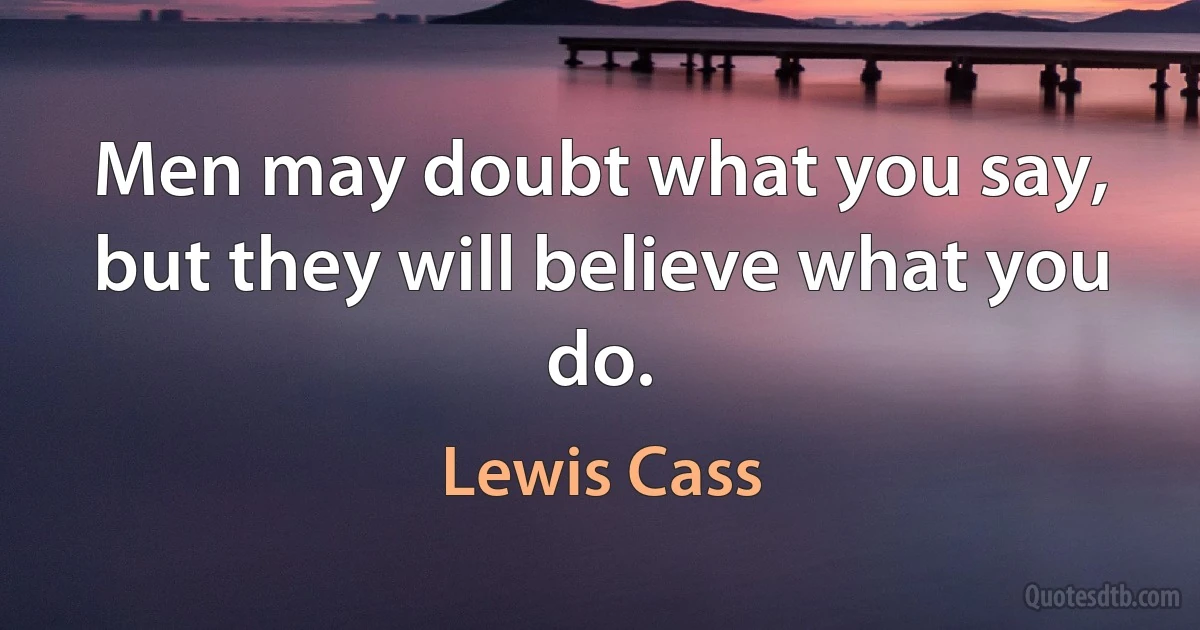 Men may doubt what you say, but they will believe what you do. (Lewis Cass)