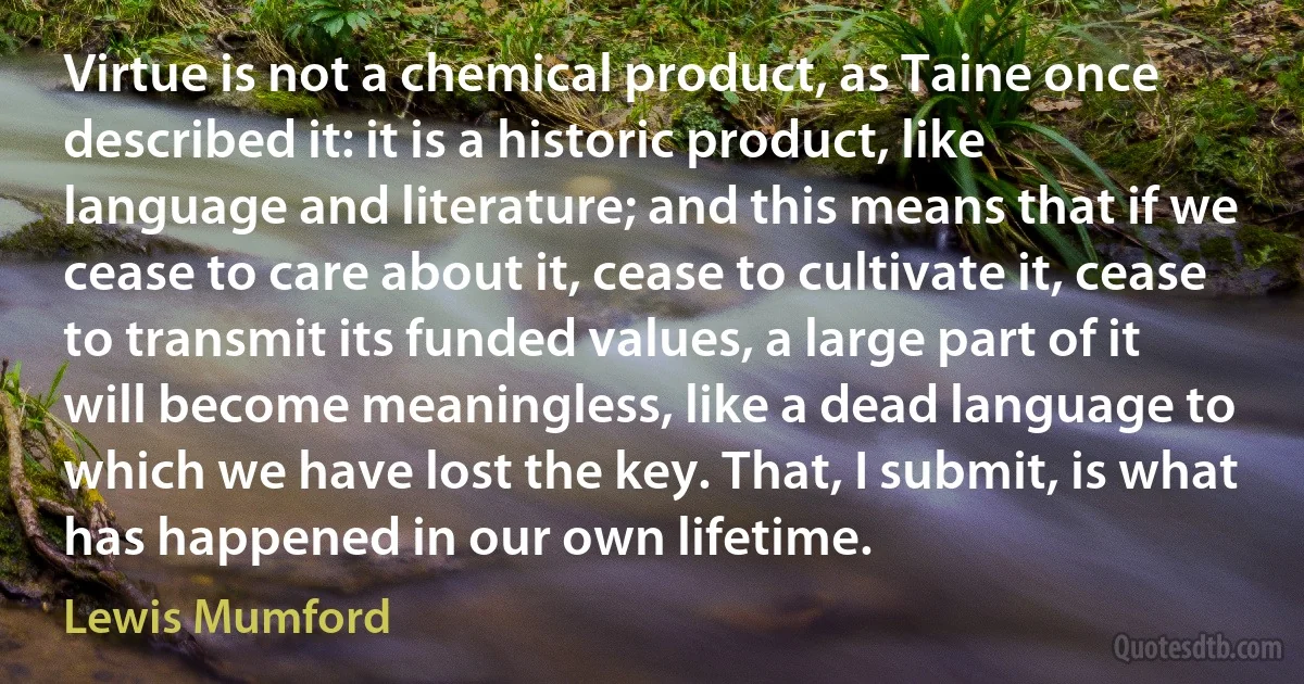 Virtue is not a chemical product, as Taine once described it: it is a historic product, like language and literature; and this means that if we cease to care about it, cease to cultivate it, cease to transmit its funded values, a large part of it will become meaningless, like a dead language to which we have lost the key. That, I submit, is what has happened in our own lifetime. (Lewis Mumford)