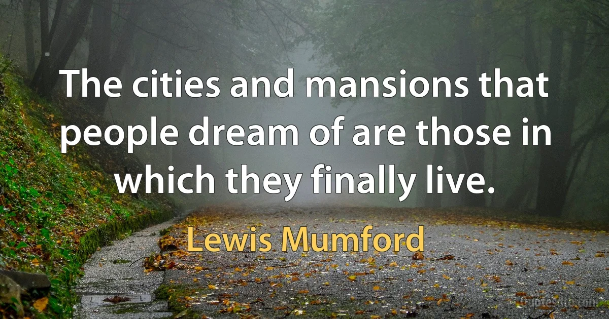 The cities and mansions that people dream of are those in which they finally live. (Lewis Mumford)