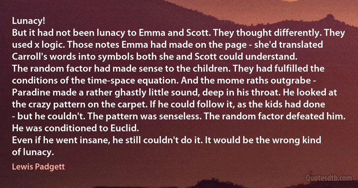 Lunacy!
But it had not been lunacy to Emma and Scott. They thought differently. They used x logic. Those notes Emma had made on the page - she'd translated Carroll's words into symbols both she and Scott could understand.
The random factor had made sense to the children. They had fulfilled the conditions of the time-space equation. And the mome raths outgrabe -
Paradine made a rather ghastly little sound, deep in his throat. He looked at the crazy pattern on the carpet. If he could follow it, as the kids had done - but he couldn't. The pattern was senseless. The random factor defeated him. He was conditioned to Euclid.
Even if he went insane, he still couldn't do it. It would be the wrong kind of lunacy. (Lewis Padgett)