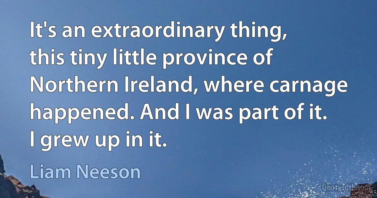 It's an extraordinary thing, this tiny little province of Northern Ireland, where carnage happened. And I was part of it. I grew up in it. (Liam Neeson)