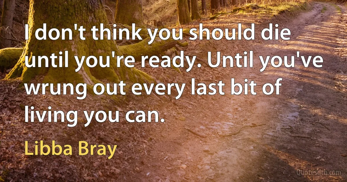 I don't think you should die until you're ready. Until you've wrung out every last bit of living you can. (Libba Bray)