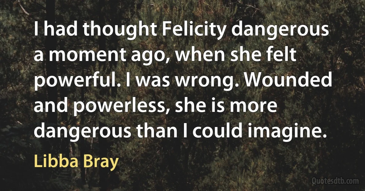 I had thought Felicity dangerous a moment ago, when she felt powerful. I was wrong. Wounded and powerless, she is more dangerous than I could imagine. (Libba Bray)