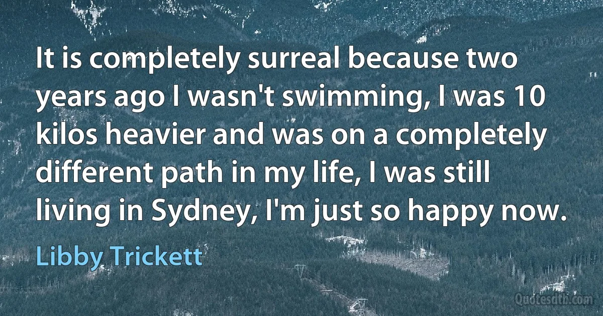 It is completely surreal because two years ago I wasn't swimming, I was 10 kilos heavier and was on a completely different path in my life, I was still living in Sydney, I'm just so happy now. (Libby Trickett)