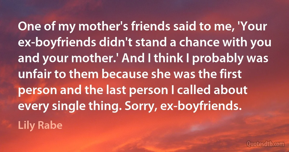 One of my mother's friends said to me, 'Your ex-boyfriends didn't stand a chance with you and your mother.' And I think I probably was unfair to them because she was the first person and the last person I called about every single thing. Sorry, ex-boyfriends. (Lily Rabe)