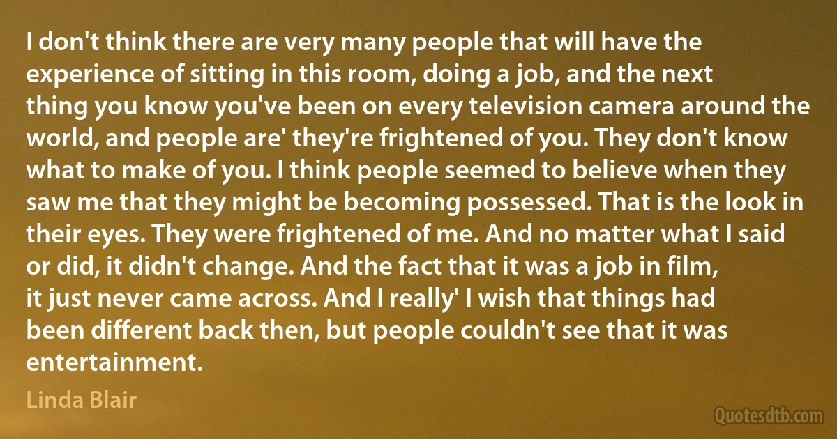 I don't think there are very many people that will have the experience of sitting in this room, doing a job, and the next thing you know you've been on every television camera around the world, and people are' they're frightened of you. They don't know what to make of you. I think people seemed to believe when they saw me that they might be becoming possessed. That is the look in their eyes. They were frightened of me. And no matter what I said or did, it didn't change. And the fact that it was a job in film, it just never came across. And I really' I wish that things had been different back then, but people couldn't see that it was entertainment. (Linda Blair)