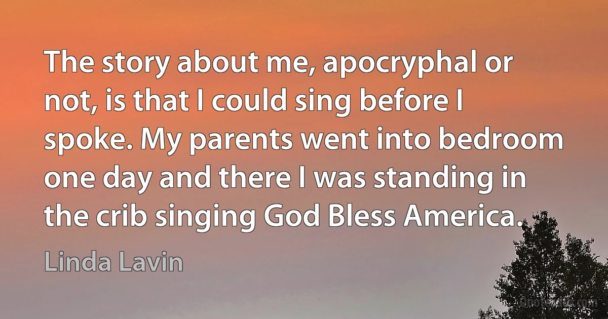 The story about me, apocryphal or not, is that I could sing before I spoke. My parents went into bedroom one day and there I was standing in the crib singing God Bless America. (Linda Lavin)